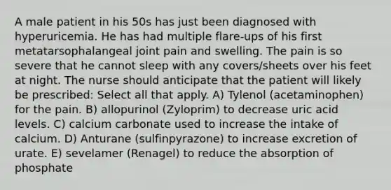 A male patient in his 50s has just been diagnosed with hyperuricemia. He has had multiple flare-ups of his first metatarsophalangeal joint pain and swelling. The pain is so severe that he cannot sleep with any covers/sheets over his feet at night. The nurse should anticipate that the patient will likely be prescribed: Select all that apply. A) Tylenol (acetaminophen) for the pain. B) allopurinol (Zyloprim) to decrease uric acid levels. C) calcium carbonate used to increase the intake of calcium. D) Anturane (sulfinpyrazone) to increase excretion of urate. E) sevelamer (Renagel) to reduce the absorption of phosphate