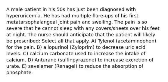 A male patient in his 50s has just been diagnosed with hyperuricemia. He has had multiple flare-ups of his first metatarsophalangeal joint pain and swelling. The pain is so severe that he cannot sleep with any covers/sheets over his feet at night. The nurse should anticipate that the patient will likely be prescribed: Select all that apply. A) Tylenol (acetaminophen) for the pain. B) allopurinol (Zyloprim) to decrease uric acid levels. C) calcium carbonate used to increase the intake of calcium. D) Anturane (sulfinpyrazone) to increase excretion of urate. E) sevelamer (Renagel) to reduce the absorption of phosphate.