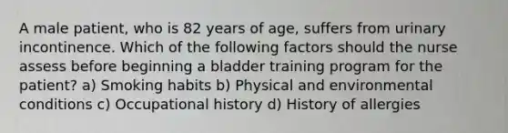 A male patient, who is 82 years of age, suffers from urinary incontinence. Which of the following factors should the nurse assess before beginning a bladder training program for the patient? a) Smoking habits b) Physical and environmental conditions c) Occupational history d) History of allergies