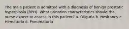 The male patient is admitted with a diagnosis of benign prostatic hyperplasia (BPH). What urination characteristics should the nurse expect to assess in this patient? a. Oliguria b. Hesitancy c. Hematuria d. Pneumaturia