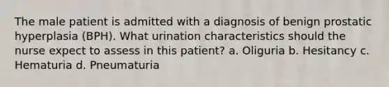 The male patient is admitted with a diagnosis of benign prostatic hyperplasia (BPH). What urination characteristics should the nurse expect to assess in this patient? a. Oliguria b. Hesitancy c. Hematuria d. Pneumaturia