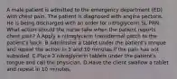 A male patient is admitted to the emergency department (ED) with chest pain. The patient is diagnosed with angina pectoris. He is being discharged with an order for nitroglycerin SL PRN. What action should the nurse take when the patient reports chest pain? A.Apply a nitroglycerin transdermal patch to the patient's back. B.Administer a tablet under the patient's tongue and repeat the action in 5 and 10 minutes if the pain has not subsided. C.Place 2 nitroglycerin tablets under the patient's tongue and call the physician. D.Have the client swallow a tablet and repeat in 10 minutes.