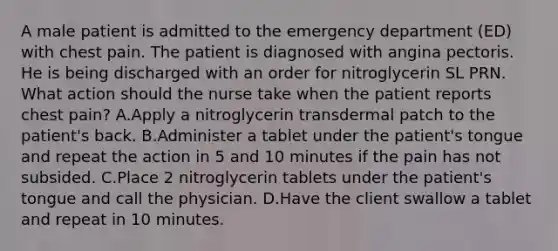 A male patient is admitted to the emergency department (ED) with chest pain. The patient is diagnosed with angina pectoris. He is being discharged with an order for nitroglycerin SL PRN. What action should the nurse take when the patient reports chest pain? A.Apply a nitroglycerin transdermal patch to the patient's back. B.Administer a tablet under the patient's tongue and repeat the action in 5 and 10 minutes if the pain has not subsided. C.Place 2 nitroglycerin tablets under the patient's tongue and call the physician. D.Have the client swallow a tablet and repeat in 10 minutes.