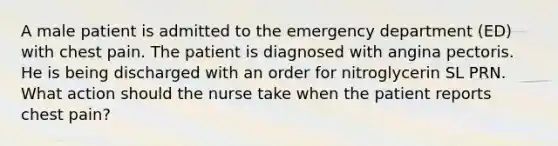 A male patient is admitted to the emergency department (ED) with chest pain. The patient is diagnosed with angina pectoris. He is being discharged with an order for nitroglycerin SL PRN. What action should the nurse take when the patient reports chest pain?