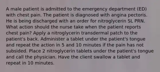 A male patient is admitted to the emergency department (ED) with chest pain. The patient is diagnosed with angina pectoris. He is being discharged with an order for nitroglycerin SL PRN. What action should the nurse take when the patient reports chest pain? Apply a nitroglycerin transdermal patch to the patient's back. Administer a tablet under the patient's tongue and repeat the action in 5 and 10 minutes if the pain has not subsided. Place 2 nitroglycerin tablets under the patient's tongue and call the physician. Have the client swallow a tablet and repeat in 10 minutes.