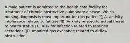 A male patient is admitted to the health care facility for treatment of chronic obstructive pulmonary disease. Which nursing diagnosis is most important for this patient? A. Activity intolerance related to fatigue B. Anxiety related to actual threat to health status C. Risk for infection related to retained secretions D. Impaired gas exchange related to airflow obstruction