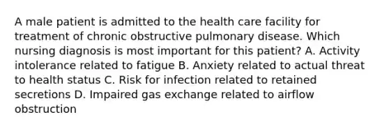 A male patient is admitted to the health care facility for treatment of chronic obstructive pulmonary disease. Which nursing diagnosis is most important for this patient? A. Activity intolerance related to fatigue B. Anxiety related to actual threat to health status C. Risk for infection related to retained secretions D. Impaired gas exchange related to airflow obstruction