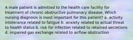 A male patient is admitted to the health care facility for treatment of chronic obstructive pulmonary disease. Which nursing diagnosis is most important for this patient? a. activity intolerance related to fatigue b. anxiety related to actual threat to health status b. risk for infection related to retained secretions d. impaired gas exchange related to airflow obstruction