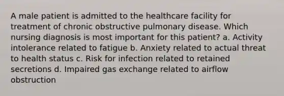 A male patient is admitted to the healthcare facility for treatment of chronic obstructive pulmonary disease. Which nursing diagnosis is most important for this patient? a. Activity intolerance related to fatigue b. Anxiety related to actual threat to health status c. Risk for infection related to retained secretions d. Impaired gas exchange related to airflow obstruction