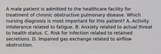 A male patient is admitted to the healthcare facility for treatment of chronic obstructive pulmonary disease. Which nursing diagnosis is most important for this patient? A. Activity intolerance related to fatigue. B. Anxiety related to actual threat to health status. C. Risk for infection related to retained secretions. D. Impaired gas exchange related to airflow obstruction.