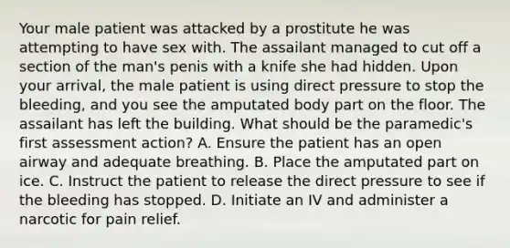 Your male patient was attacked by a prostitute he was attempting to have sex with. The assailant managed to cut off a section of the​ man's penis with a knife she had hidden. Upon your​ arrival, the male patient is using direct pressure to stop the​ bleeding, and you see the amputated body part on the floor. The assailant has left the building. What should be the​ paramedic's first assessment​ action? A. Ensure the patient has an open airway and adequate breathing. B. Place the amputated part on ice. C. Instruct the patient to release the direct pressure to see if the bleeding has stopped. D. Initiate an IV and administer a narcotic for pain relief.