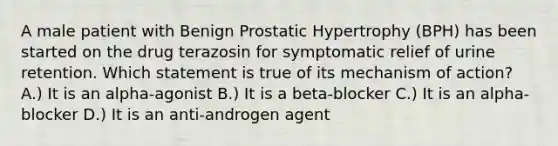 A male patient with Benign Prostatic Hypertrophy (BPH) has been started on the drug terazosin for symptomatic relief of urine retention. Which statement is true of its mechanism of action? A.) It is an alpha-agonist B.) It is a beta-blocker C.) It is an alpha-blocker D.) It is an anti-androgen agent