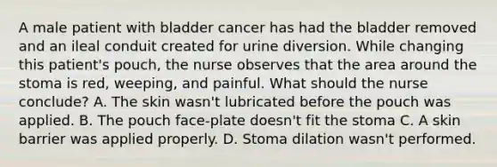 A male patient with bladder cancer has had the bladder removed and an ileal conduit created for urine diversion. While changing this patient's pouch, the nurse observes that the area around the stoma is red, weeping, and painful. What should the nurse conclude? A. The skin wasn't lubricated before the pouch was applied. B. The pouch face-plate doesn't fit the stoma C. A skin barrier was applied properly. D. Stoma dilation wasn't performed.