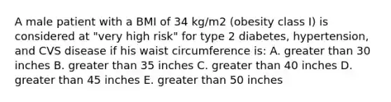 A male patient with a BMI of 34 kg/m2 (obesity class I) is considered at "very high risk" for type 2 diabetes, hypertension, and CVS disease if his waist circumference is: A. greater than 30 inches B. greater than 35 inches C. greater than 40 inches D. greater than 45 inches E. greater than 50 inches