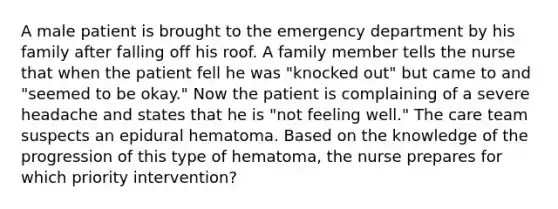 A male patient is brought to the emergency department by his family after falling off his roof. A family member tells the nurse that when the patient fell he was "knocked out" but came to and "seemed to be okay." Now the patient is complaining of a severe headache and states that he is "not feeling well." The care team suspects an epidural hematoma. Based on the knowledge of the progression of this type of hematoma, the nurse prepares for which priority intervention?