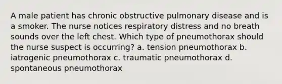 A male patient has chronic obstructive pulmonary disease and is a smoker. The nurse notices respiratory distress and no breath sounds over the left chest. Which type of pneumothorax should the nurse suspect is occurring? a. tension pneumothorax b. iatrogenic pneumothorax c. traumatic pneumothorax d. spontaneous pneumothorax