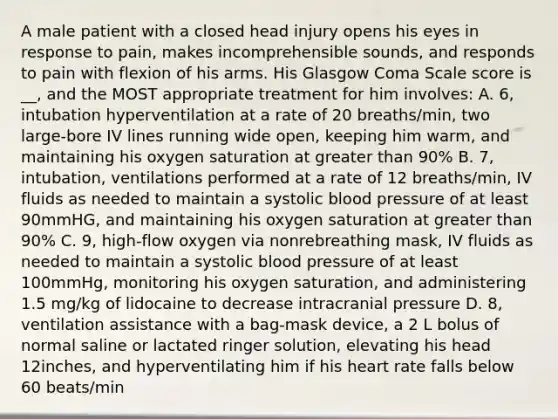 A male patient with a closed head injury opens his eyes in response to pain, makes incomprehensible sounds, and responds to pain with flexion of his arms. His Glasgow Coma Scale score is __, and the MOST appropriate treatment for him involves: A. 6, intubation hyperventilation at a rate of 20 breaths/min, two large-bore IV lines running wide open, keeping him warm, and maintaining his oxygen saturation at greater than 90% B. 7, intubation, ventilations performed at a rate of 12 breaths/min, IV fluids as needed to maintain a systolic blood pressure of at least 90mmHG, and maintaining his oxygen saturation at greater than 90% C. 9, high-flow oxygen via nonrebreathing mask, IV fluids as needed to maintain a systolic blood pressure of at least 100mmHg, monitoring his oxygen saturation, and administering 1.5 mg/kg of lidocaine to decrease intracranial pressure D. 8, ventilation assistance with a bag-mask device, a 2 L bolus of normal saline or lactated ringer solution, elevating his head 12inches, and hyperventilating him if his heart rate falls below 60 beats/min