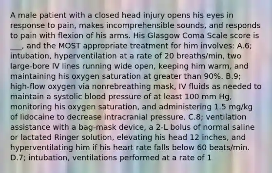 A male patient with a closed head injury opens his eyes in response to pain, makes incomprehensible sounds, and responds to pain with flexion of his arms. His Glasgow Coma Scale score is ___, and the MOST appropriate treatment for him involves: A.6; intubation, hyperventilation at a rate of 20 breaths/min, two large-bore IV lines running wide open, keeping him warm, and maintaining his oxygen saturation at greater than 90%. B.9; high-flow oxygen via nonrebreathing mask, IV fluids as needed to maintain a systolic blood pressure of at least 100 mm Hg, monitoring his oxygen saturation, and administering 1.5 mg/kg of lidocaine to decrease intracranial pressure. C.8; ventilation assistance with a bag-mask device, a 2-L bolus of normal saline or lactated Ringer solution, elevating his head 12 inches, and hyperventilating him if his heart rate falls below 60 beats/min. D.7; intubation, ventilations performed at a rate of 1