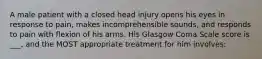 A male patient with a closed head injury opens his eyes in response to pain, makes incomprehensible sounds, and responds to pain with flexion of his arms. His Glasgow Coma Scale score is ___, and the MOST appropriate treatment for him involves: