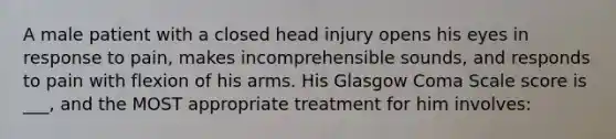 A male patient with a closed head injury opens his eyes in response to pain, makes incomprehensible sounds, and responds to pain with flexion of his arms. His Glasgow Coma Scale score is ___, and the MOST appropriate treatment for him involves: