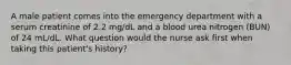 A male patient comes into the emergency department with a serum creatinine of 2.2 mg/dL and a blood urea nitrogen (BUN) of 24 mL/dL. What question would the nurse ask first when taking this patient's history?