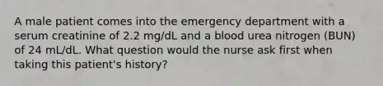 A male patient comes into the emergency department with a serum creatinine of 2.2 mg/dL and a blood urea nitrogen (BUN) of 24 mL/dL. What question would the nurse ask first when taking this patient's history?