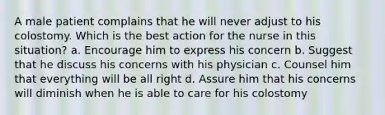 A male patient complains that he will never adjust to his colostomy. Which is the best action for the nurse in this situation? a. Encourage him to express his concern b. Suggest that he discuss his concerns with his physician c. Counsel him that everything will be all right d. Assure him that his concerns will diminish when he is able to care for his colostomy