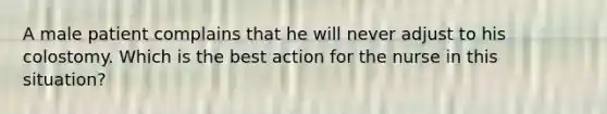 A male patient complains that he will never adjust to his colostomy. Which is the best action for the nurse in this situation?