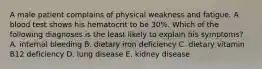 A male patient complains of physical weakness and fatigue. A blood test shows his hematocrit to be 30%. Which of the following diagnoses is the least likely to explain his symptoms? A. internal bleeding B. dietary iron deficiency C. dietary vitamin B12 deficiency D. lung disease E. kidney disease