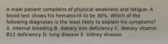 A male patient complains of physical weakness and fatigue. A blood test shows his hematocrit to be 30%. Which of the following diagnoses is the least likely to explain his symptoms? A. internal bleeding B. dietary iron deficiency C. dietary vitamin B12 deficiency D. lung disease E. kidney disease