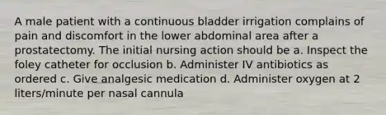 A male patient with a continuous bladder irrigation complains of pain and discomfort in the lower abdominal area after a prostatectomy. The initial nursing action should be a. Inspect the foley catheter for occlusion b. Administer IV antibiotics as ordered c. Give analgesic medication d. Administer oxygen at 2 liters/minute per nasal cannula