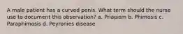 A male patient has a curved penis. What term should the nurse use to document this observation? a. Priapism b. Phimosis c. Paraphimosis d. Peyronies disease