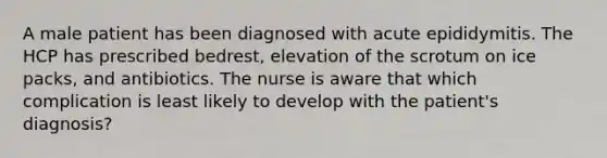 A male patient has been diagnosed with acute epididymitis. The HCP has prescribed bedrest, elevation of the scrotum on ice packs, and antibiotics. The nurse is aware that which complication is least likely to develop with the patient's diagnosis?