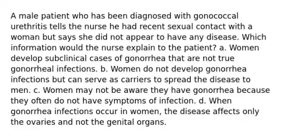 A male patient who has been diagnosed with gonococcal urethritis tells the nurse he had recent sexual contact with a woman but says she did not appear to have any disease. Which information would the nurse explain to the patient? a. Women develop subclinical cases of gonorrhea that are not true gonorrheal infections. b. Women do not develop gonorrhea infections but can serve as carriers to spread the disease to men. c. Women may not be aware they have gonorrhea because they often do not have symptoms of infection. d. When gonorrhea infections occur in women, the disease affects only the ovaries and not the genital organs.