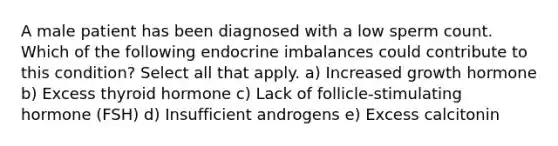 A male patient has been diagnosed with a low sperm count. Which of the following endocrine imbalances could contribute to this condition? Select all that apply. a) Increased growth hormone b) Excess thyroid hormone c) Lack of follicle-stimulating hormone (FSH) d) Insufficient androgens e) Excess calcitonin