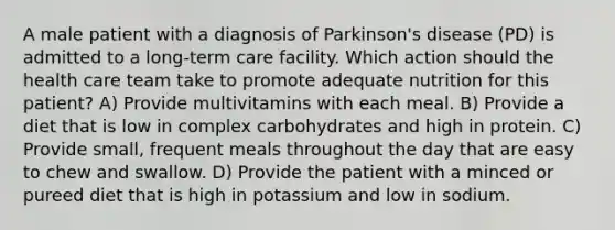 A male patient with a diagnosis of Parkinson's disease (PD) is admitted to a long-term care facility. Which action should the health care team take to promote adequate nutrition for this patient? A) Provide multivitamins with each meal. B) Provide a diet that is low in complex carbohydrates and high in protein. C) Provide small, frequent meals throughout the day that are easy to chew and swallow. D) Provide the patient with a minced or pureed diet that is high in potassium and low in sodium.