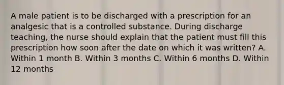 A male patient is to be discharged with a prescription for an analgesic that is a controlled substance. During discharge teaching, the nurse should explain that the patient must fill this prescription how soon after the date on which it was written? A. Within 1 month B. Within 3 months C. Within 6 months D. Within 12 months