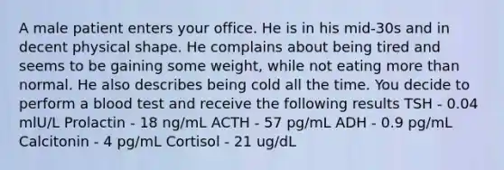 A male patient enters your office. He is in his mid-30s and in decent physical shape. He complains about being tired and seems to be gaining some weight, while not eating more than normal. He also describes being cold all the time. You decide to perform a blood test and receive the following results TSH - 0.04 mlU/L Prolactin - 18 ng/mL ACTH - 57 pg/mL ADH - 0.9 pg/mL Calcitonin - 4 pg/mL Cortisol - 21 ug/dL