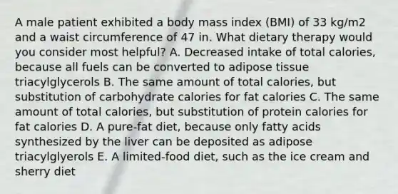 A male patient exhibited a body mass index (BMI) of 33 kg/m2 and a waist circumference of 47 in. What dietary therapy would you consider most helpful? A. Decreased intake of total calories, because all fuels can be converted to adipose tissue triacylglycerols B. The same amount of total calories, but substitution of carbohydrate calories for fat calories C. The same amount of total calories, but substitution of protein calories for fat calories D. A pure-fat diet, because only fatty acids synthesized by the liver can be deposited as adipose triacylglyerols E. A limited-food diet, such as the ice cream and sherry diet