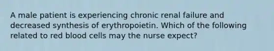 A male patient is experiencing chronic renal failure and decreased synthesis of erythropoietin. Which of the following related to red blood cells may the nurse expect?