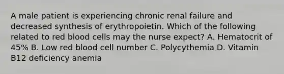 A male patient is experiencing chronic renal failure and decreased synthesis of erythropoietin. Which of the following related to red blood cells may the nurse expect? A. Hematocrit of 45% B. Low red blood cell number C. Polycythemia D. Vitamin B12 deficiency anemia