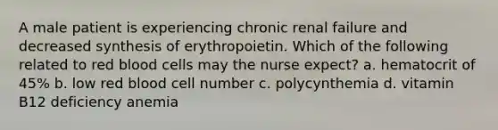 A male patient is experiencing chronic renal failure and decreased synthesis of erythropoietin. Which of the following related to red blood cells may the nurse expect? a. hematocrit of 45% b. low red blood cell number c. polycynthemia d. vitamin B12 deficiency anemia