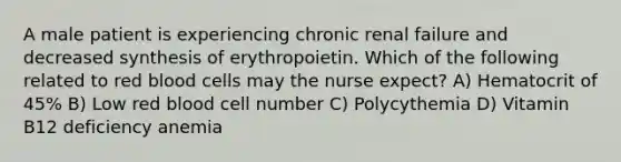 A male patient is experiencing chronic renal failure and decreased synthesis of erythropoietin. Which of the following related to red blood cells may the nurse expect? A) Hematocrit of 45% B) Low red blood cell number C) Polycythemia D) Vitamin B12 deficiency anemia