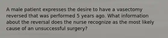 A male patient expresses the desire to have a vasectomy reversed that was performed 5 years ago. What information about the reversal does the nurse recognize as the most likely cause of an unsuccessful surgery?