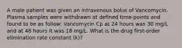 A male patient was given an intravenous bolus of Vancomycin. Plasma samples were withdrawn at defined time-points and found to be as follow: Vancomycin Cp at 24 hours was 30 mg/L and at 48 hours it was 18 mg/L. What is the drug first-order elimination rate constant (k)?