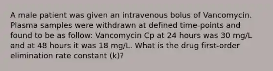 A male patient was given an intravenous bolus of Vancomycin. Plasma samples were withdrawn at defined time-points and found to be as follow: Vancomycin Cp at 24 hours was 30 mg/L and at 48 hours it was 18 mg/L. What is the drug first-order elimination rate constant (k)?