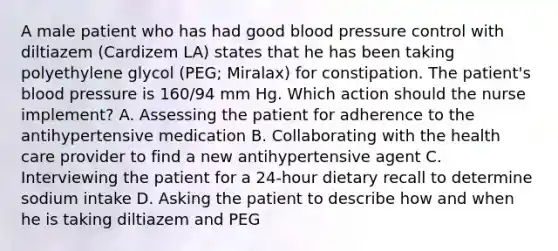 A male patient who has had good blood pressure control with diltiazem (Cardizem LA) states that he has been taking polyethylene glycol (PEG; Miralax) for constipation. The patient's blood pressure is 160/94 mm Hg. Which action should the nurse implement? A. Assessing the patient for adherence to the antihypertensive medication B. Collaborating with the health care provider to find a new antihypertensive agent C. Interviewing the patient for a 24-hour dietary recall to determine sodium intake D. Asking the patient to describe how and when he is taking diltiazem and PEG