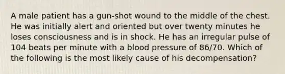 A male patient has a gun-shot wound to the middle of the chest. He was initially alert and oriented but over twenty minutes he loses consciousness and is in shock. He has an irregular pulse of 104 beats per minute with a blood pressure of 86/70. Which of the following is the most likely cause of his decompensation?