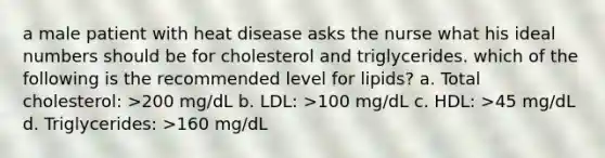 a male patient with heat disease asks the nurse what his ideal numbers should be for cholesterol and triglycerides. which of the following is the recommended level for lipids? a. Total cholesterol: >200 mg/dL b. LDL: >100 mg/dL c. HDL: >45 mg/dL d. Triglycerides: >160 mg/dL