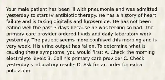 Your male patient has been ill with pneumonia and was admitted yesterday to start IV antibiotic therapy. He has a history of heart failure and is taking digitalis and furosemide. He has not been eating well the past 3 days because he was feeling so bad. The primary care provider ordered fluids and daily laboratory work yesterday. The patient seems more confused this morning and is very weak. His urine output has fallen. To determine what is causing these symptoms, you would first: A. Check the morning electrolyte levels B. Call his primary care provider C. Check yesterday's laboratory results D. Ask for an order for extra potassium